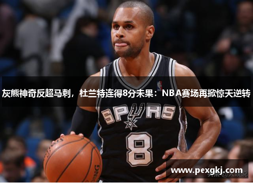 灰熊神奇反超马刺，杜兰特连得8分未果：NBA赛场再掀惊天逆转